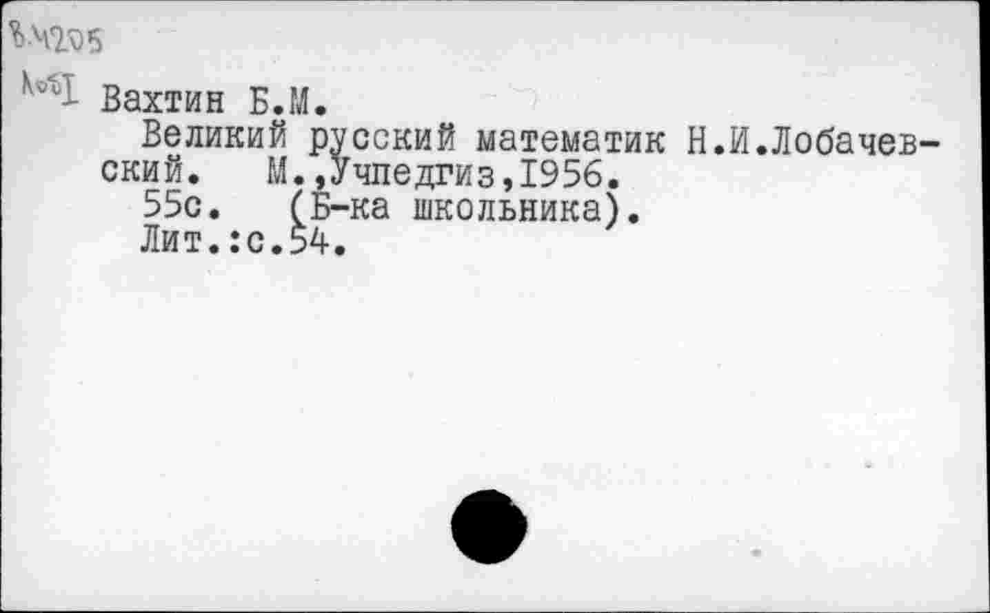 ﻿Вахтин Б.М.
Великий русский математик Н.И.Лобачев ский. М.»Учпедгиз,1956.
55с. (Б-ка школьника).
Лит.:с.54.